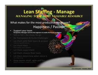 Lean	
  Staﬃng	
  -­‐	
  Manage	
  

	
  

managing Your Most Valuable Resource

What	
  makes	
  for	
  the	
  most	
  produc*ve	
  employee?	
  
•  Support	
  your	
  team	
  

Happiness	
  /	
  Passion	
  	
  

Perspec=ve:	
  Managers	
  work	
  for	
  the	
  engineers	
  to	
  enable	
  them	
  to	
  be	
  produc=ve	
  

•  Sell	
  vs	
  Tell	
  =	
  No	
  show,	
  No	
  go	
  
•  Be	
  Transparent	
  &	
  Invite	
  Challenges	
  
•  Let	
  them	
  pick	
  their	
  team	
  &	
  project	
  
LiMle	
  startups/laboratories	
  
•  Let	
  them	
  Hack	
  
Hack	
  weeks	
  once	
  a	
  quarter	
  

•  Let	
  them	
  experiment	
  
•  Let	
  them	
  choose	
  their	
  tools	
  
•  Let	
  them	
  determine	
  when	
  done	
  is	
  
Story	
  Point	
  Sizing	
  

•  Keep	
  teams	
  small,	
  agile	
  and	
  fun	
  
(BVSN	
  5	
  man	
  teams	
  vs	
  whole	
  companies)	
  

Chris	
  Dolezalek	
  –	
  October,	
  2012	
  

 