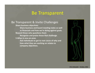 Be	
  Transparent	
  
Be	
  Transparent	
  &	
  Invite	
  Challenges	
  

Share	
  business	
  objec=ves	
  
Share	
  business	
  and	
  board	
  mee=ng	
  notes	
  as	
  well	
  
as	
  ﬁnancials	
  and	
  how	
  we’re	
  doing	
  against	
  goals.	
  
Reward	
  those	
  who	
  ques=ons	
  them	
  
Recognize	
  and	
  praise	
  those	
  that	
  challenge.	
  
5	
  Whys	
  in	
  one-­‐on-­‐ones	
  
Ask	
  individuals	
  to	
  get	
  to	
  root	
  cause	
  of	
  why	
  and	
  
how	
  what	
  they	
  are	
  working	
  on	
  relates	
  to	
  
company	
  objec=ves.	
  

Chris	
  Dolezalek	
  –	
  October,	
  2012	
  

 