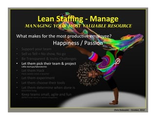 Lean	
  Staﬃng	
  -­‐	
  Manage	
  

	
  

managing Your Most Valuable Resource

What	
  makes	
  for	
  the	
  most	
  produc*ve	
  employee?	
  

Happiness	
  /	
  Passion	
  

Support	
  your	
  team	
  
Sell	
  vs	
  Tell	
  =	
  No	
  show,	
  No	
  go	
  
Be	
  Transparent	
  &	
  Invite	
  Challenges	
  
Let	
  them	
  pick	
  their	
  team	
  &	
  project	
  
LiMle	
  startups/laboratories	
  
•  Let	
  them	
  Hack	
  
• 
• 
• 
• 

Hack	
  weeks	
  once	
  a	
  quarter	
  

•  Let	
  them	
  experiment	
  
•  Let	
  them	
  choose	
  their	
  tools	
  
•  Let	
  them	
  determine	
  when	
  done	
  is	
  
Story	
  Point	
  Sizing	
  

•  Keep	
  teams	
  small,	
  agile	
  and	
  fun	
  
(BVSN	
  5	
  man	
  teams	
  vs	
  whole	
  companies)	
  

Chris	
  Dolezalek	
  –	
  October,	
  2012	
  

 