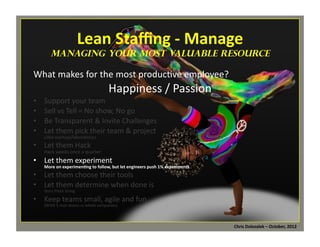 Lean	
  Staﬃng	
  -­‐	
  Manage	
  

	
  

managing Your Most Valuable Resource

What	
  makes	
  for	
  the	
  most	
  produc*ve	
  employee?	
  

Happiness	
  /	
  Passion	
  

• 
• 
• 
• 

Support	
  your	
  team	
  
Sell	
  vs	
  Tell	
  =	
  No	
  show,	
  No	
  go	
  
Be	
  Transparent	
  &	
  Invite	
  Challenges	
  
Let	
  them	
  pick	
  their	
  team	
  &	
  project	
  

LiMle	
  startups/laboratories	
  

•  Let	
  them	
  Hack	
  

Hack	
  weeks	
  once	
  a	
  quarter	
  

•  Let	
  them	
  experiment	
  

More	
  on	
  experimen=ng	
  to	
  follow,	
  but	
  let	
  engineers	
  push	
  1%	
  experiments	
  

•  Let	
  them	
  choose	
  their	
  tools	
  
•  Let	
  them	
  determine	
  when	
  done	
  is	
  
Story	
  Point	
  Sizing	
  

•  Keep	
  teams	
  small,	
  agile	
  and	
  fun	
  
(BVSN	
  5	
  man	
  teams	
  vs	
  whole	
  companies)	
  

Chris	
  Dolezalek	
  –	
  October,	
  2012	
  

 