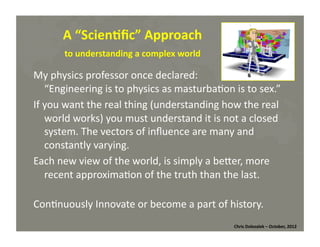 A	
  “Scien=ﬁc”	
  Approach	
  
to	
  understanding	
  a	
  complex	
  world	
  
My	
  physics	
  professor	
  once	
  declared:	
  	
  
“Engineering	
  is	
  to	
  physics	
  as	
  masturba*on	
  is	
  to	
  sex.”	
  
If	
  you	
  want	
  the	
  real	
  thing	
  (understanding	
  how	
  the	
  real	
  
world	
  works)	
  you	
  must	
  understand	
  it	
  is	
  not	
  a	
  closed	
  
system.	
  The	
  vectors	
  of	
  inﬂuence	
  are	
  many	
  and	
  
constantly	
  varying.	
  
Each	
  new	
  view	
  of	
  the	
  world,	
  is	
  simply	
  a	
  beMer,	
  more	
  
recent	
  approxima*on	
  of	
  the	
  truth	
  than	
  the	
  last.	
  
Con*nuously	
  Innovate	
  or	
  become	
  a	
  part	
  of	
  history.	
  
Chris	
  Dolezalek	
  –	
  October,	
  2012	
  

 