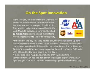 On	
  the	
  Spot	
  Innova=on	
  
In	
  the	
  late	
  90s,	
  on	
  the	
  day	
  the	
  site	
  we	
  build	
  for	
  
American	
  Airlines	
  online	
  reserva*ons	
  went	
  
live,	
  they	
  warned	
  us	
  to	
  expect	
  1	
  million	
  hits.	
  
They	
  wanted	
  to	
  be	
  sure	
  we	
  could	
  handle	
  the	
  
load.	
  Much	
  to	
  everyone’s	
  surprise,	
  they	
  had	
  	
  
10	
  million	
  hits	
  on	
  day	
  one	
  and	
  the	
  systems	
  
were	
  dangerously	
  into	
  the	
  red	
  near	
  capacity.	
  	
  
At	
  the	
  end	
  of	
  the	
  day,	
  in	
  a	
  very	
  heated	
  call,	
  the	
  ques*on	
  came	
  up	
  as	
  to	
  
how	
  our	
  systems	
  would	
  scale	
  to	
  those	
  numbers.	
  We	
  were	
  conﬁdent	
  that	
  
our	
  systems	
  would	
  scale	
  if	
  they	
  added	
  more	
  hardware.	
  The	
  problem	
  was,	
  
AA	
  is	
  in	
  Texas	
  and	
  they	
  were	
  running	
  on	
  hardware	
  from	
  Sun	
  in	
  California.	
  
UPS,	
  DHL	
  and	
  FedEx	
  were	
  closed	
  for	
  the	
  day	
  …	
  
A	
  junior	
  exec	
  from	
  AA	
  piped	
  up	
  “ahem,	
  aren’t	
  we	
  an	
  airline?”	
  	
  
Someone	
  from	
  Sun	
  had	
  the	
  iron	
  driven	
  to	
  San	
  Jose	
  airport	
  were	
  an	
  AA	
  
ﬁght	
  brought	
  it	
  to	
  Texas.	
  Systems	
  we	
  running	
  a	
  good	
  levels	
  the	
  next	
  day.	
  	
  
Chris	
  Dolezalek	
  –	
  October,	
  2012	
  

 