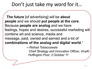 Don’t just take my word for it…

“The future [of advertising] will be about
people and we should put people at the core.
Because people are analog and we have
feelings, hopes and desires, successful marketing will
combine art and science, media and
message, paid, owned and earned and a lot of
combinations of the analog and digital world.”
             – Rishad Tobaccowala
              Chief Strategy and Innovation Officer, VivaKi
              Huffington Post, 3 October 11


                                                       45
 