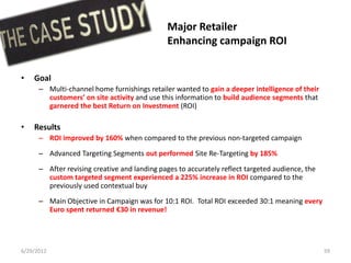 Major Retailer
                                              Enhancing campaign ROI


•   Goal
      – Multi-channel home furnishings retailer wanted to gain a deeper intelligence of their
        customers’ on site activity and use this information to build audience segments that
        garnered the best Return on Investment (ROI)

•   Results
      – ROI improved by 160% when compared to the previous non-targeted campaign
      – Advanced Targeting Segments out performed Site Re-Targeting by 185%
      – After revising creative and landing pages to accurately reflect targeted audience, the
        custom targeted segment experienced a 225% increase in ROI compared to the
        previously used contextual buy
      – Main Objective in Campaign was for 10:1 ROI. Total ROI exceeded 30:1 meaning every
        Euro spent returned €30 in revenue!




6/29/2012                                                                                        59
 