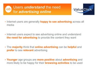 Users understand the need
       for advertising online

• Internet users are generally happy to see advertising across all
 media


• Internet users expect to see advertising online and understand
 the need for advertising to provide the content they want


• The majority think that online advertising can be helpful and
 prefer to see relevant advertising


• Younger age groups are more positive about advertising and
 more likely to be happy for their browsing activities to be used
 