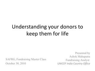 Understanding your donors to
keep them for life
Presented by
Ashok Mahapatra
Fundraising Analyst
UNICEF India Country Office
SAFRG, Fundraising Master Class
October 30, 2010
 