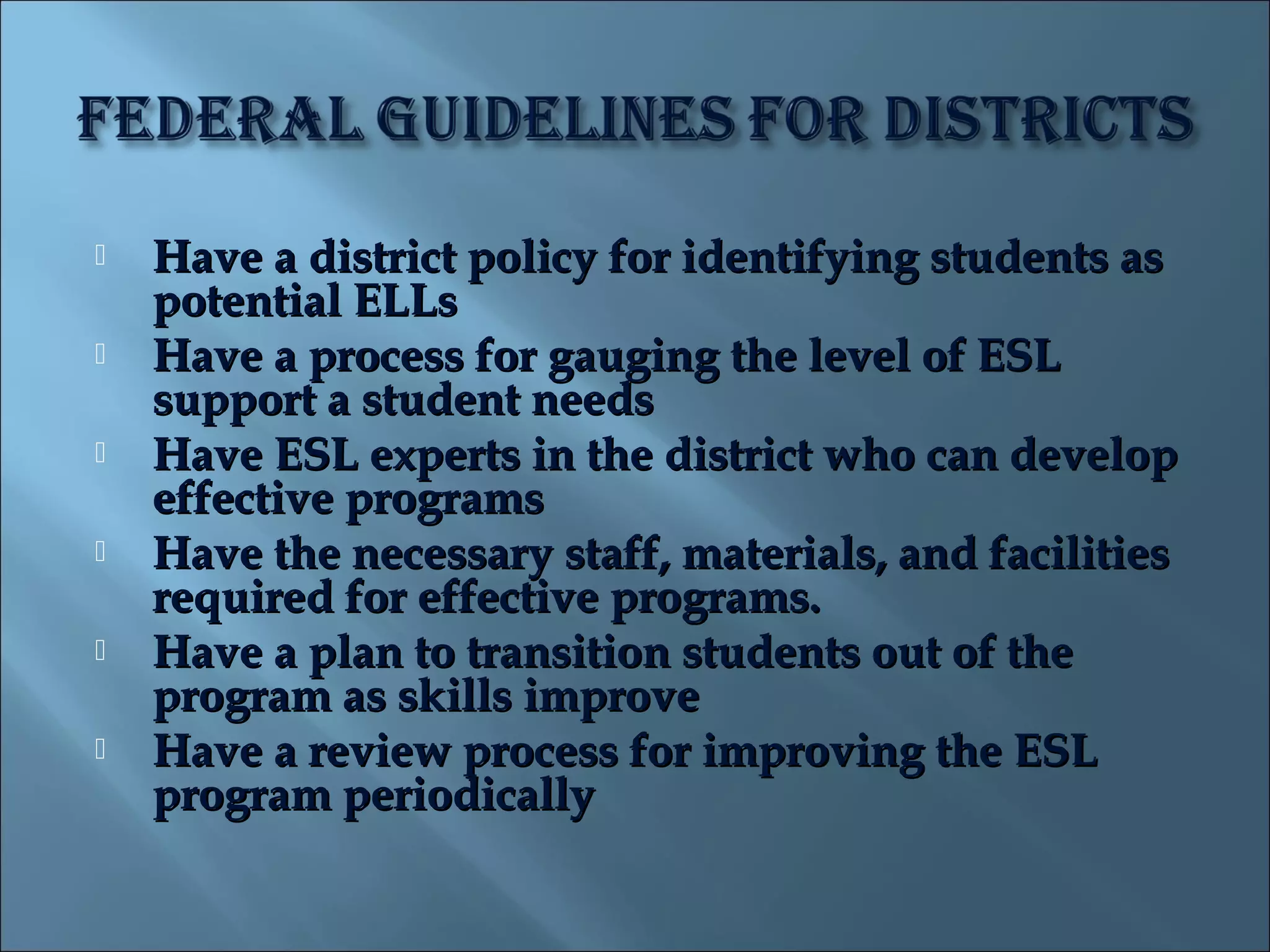    Have a district policy for identifying students as
    potential ELLs
   Have a process for gauging the level of ESL
    support a student needs
   Have ESL experts in the district who can develop
    effective programs
   Have the necessary staff, materials, and facilities
    required for effective programs.
   Have a plan to transition students out of the
    program as skills improve
   Have a review process for improving the ESL
    program periodically
 