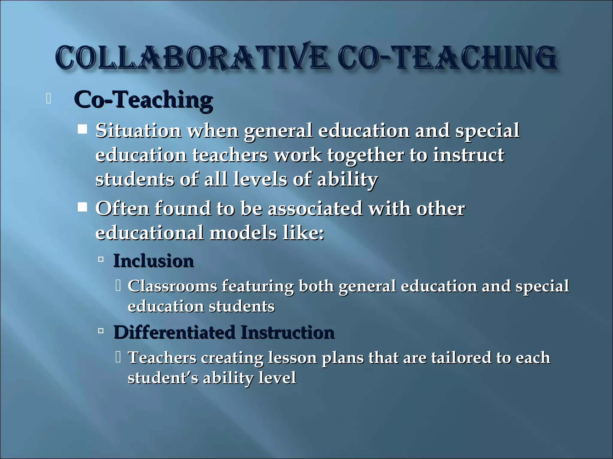    Co-Teaching
     Situation when general education and special
      education teachers work together to instruct
      students of all levels of ability
     Often found to be associated with other
      educational models like:
         Inclusion
           Classrooms featuring both general education and special
            education students
         Differentiated Instruction
           Teachers creating lesson plans that are tailored to each
            student’s ability level
 