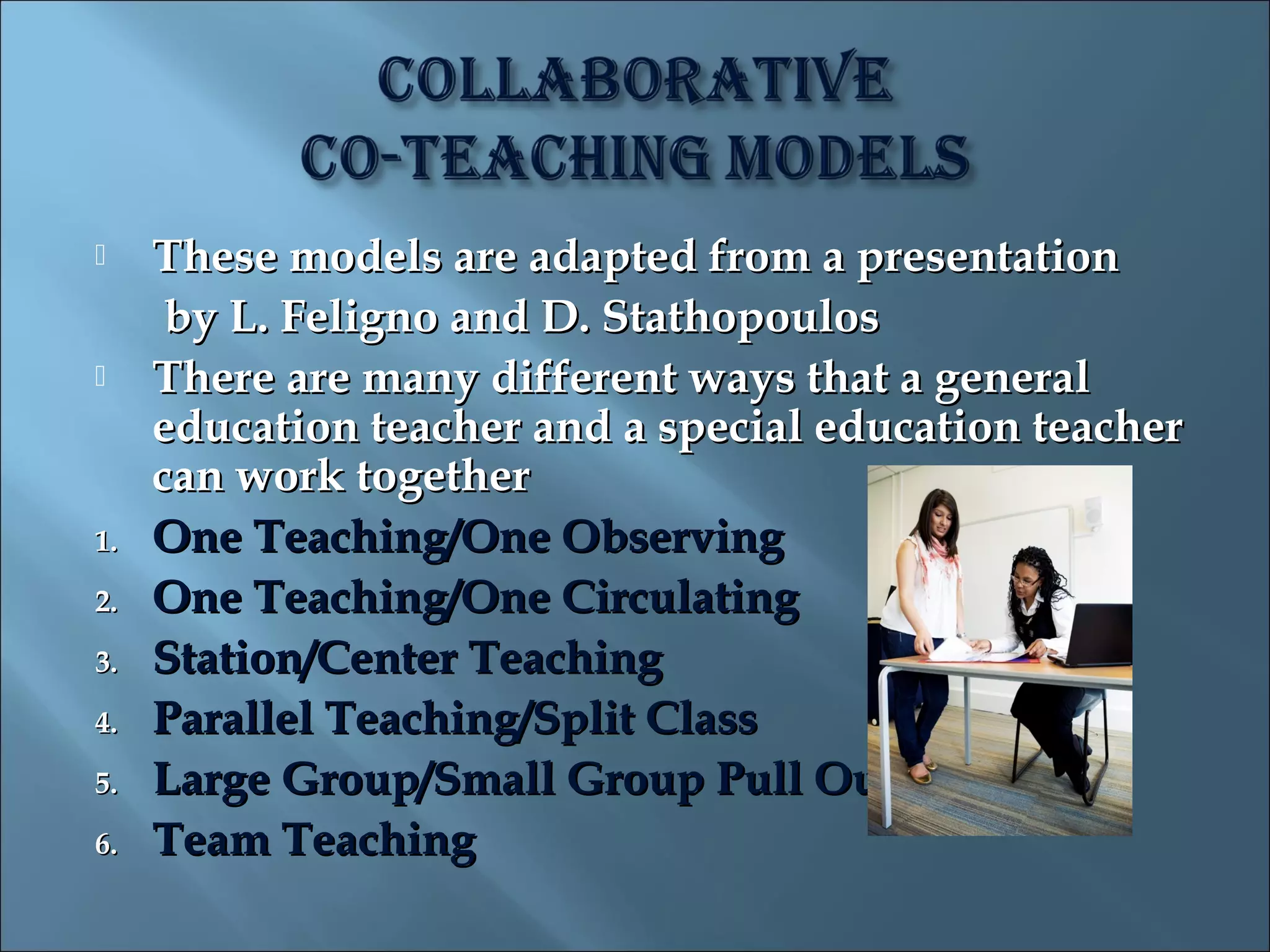     These models are adapted from a presentation
      by L. Feligno and D. Stathopoulos
    There are many different ways that a general
     education teacher and a special education teacher
     can work together
1.   One Teaching/One Observing
2.   One Teaching/One Circulating
3.   Station/Center Teaching
4.   Parallel Teaching/Split Class
5.   Large Group/Small Group Pull Out
6.   Team Teaching
 