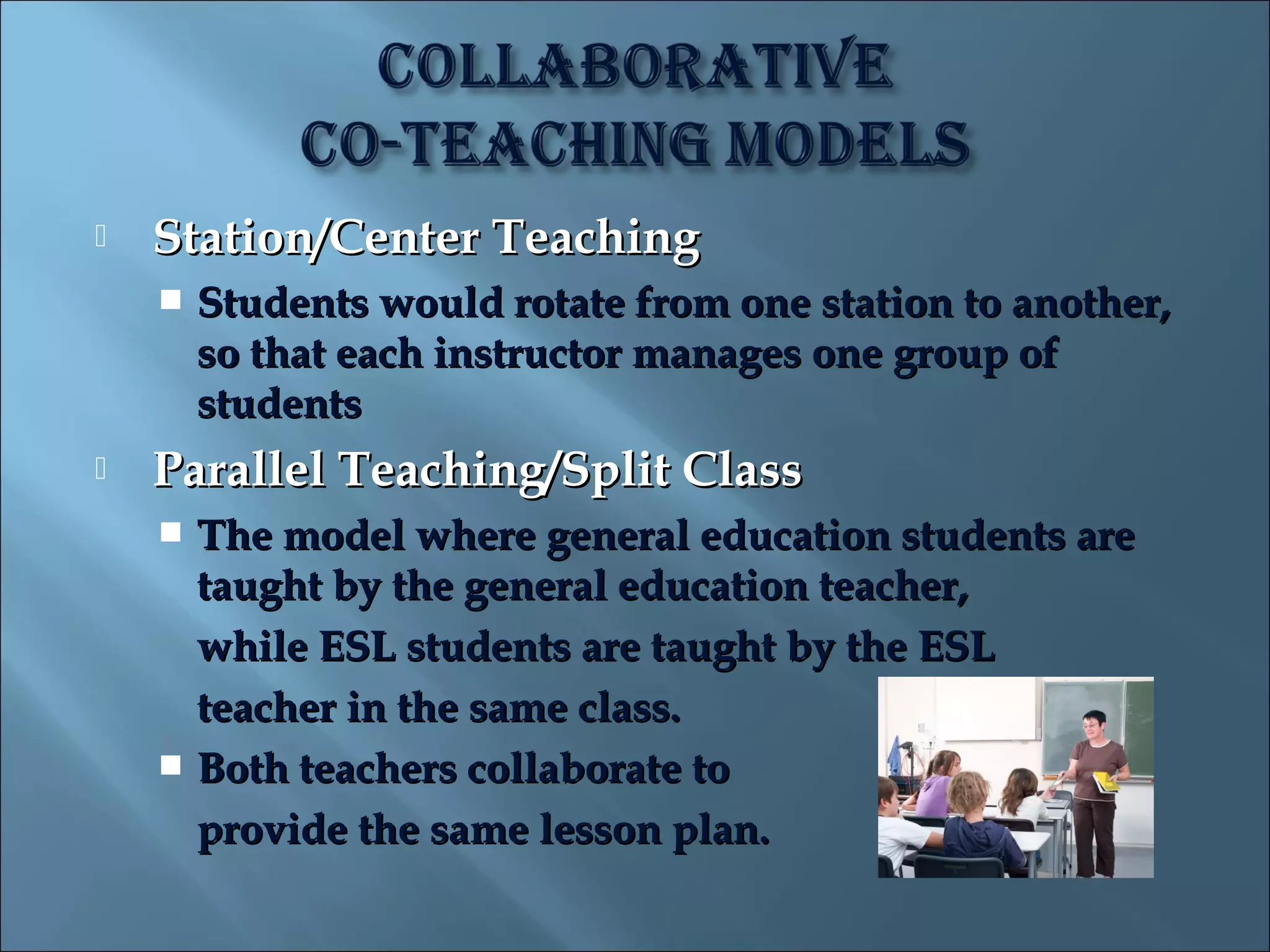    Station/Center Teaching
       Students would rotate from one station to another,
        so that each instructor manages one group of
        students
   Parallel Teaching/Split Class
     The model where general education students are
      taught by the general education teacher,
      while ESL students are taught by the ESL
      teacher in the same class.
     Both teachers collaborate to
      provide the same lesson plan.
 