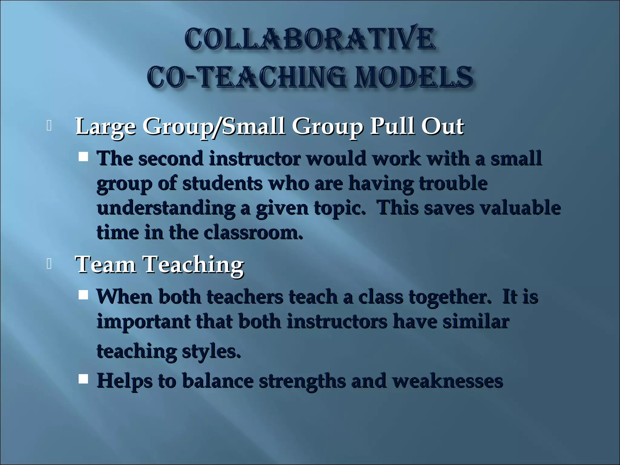    Large Group/Small Group Pull Out
       The second instructor would work with a small
        group of students who are having trouble
        understanding a given topic. This saves valuable
        time in the classroom.
   Team Teaching
     When both teachers teach a class together. It is
      important that both instructors have similar
      teaching styles.
     Helps to balance strengths and weaknesses
 