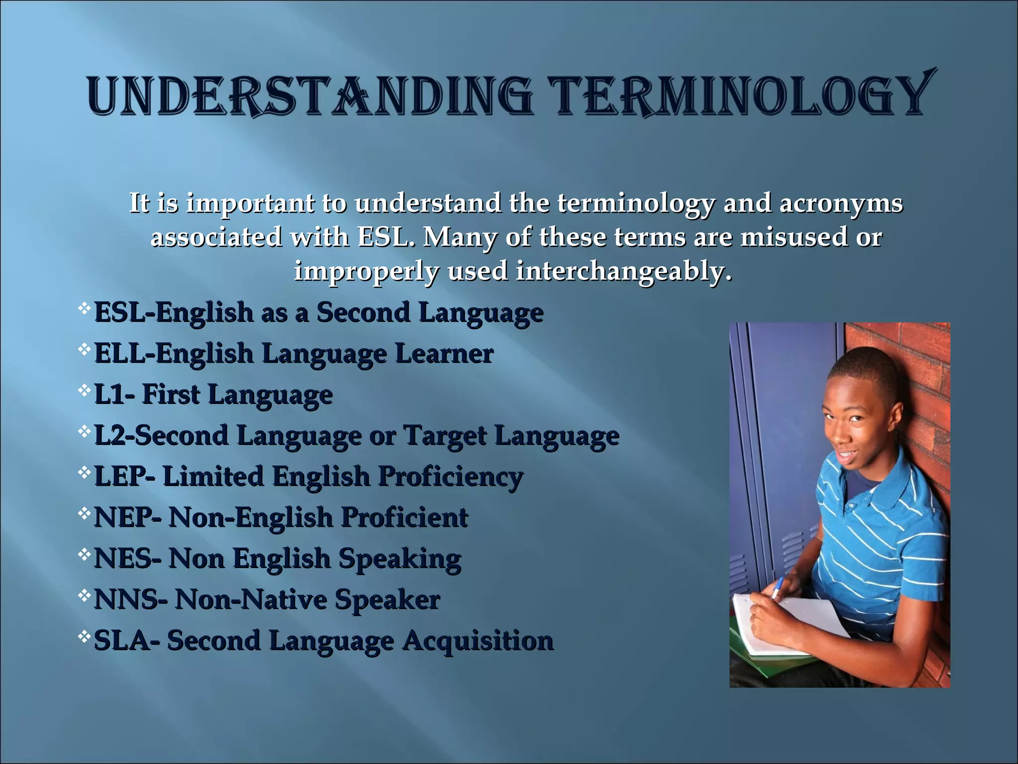 It is important to understand the terminology and acronyms
      associated with ESL. Many of these terms are misused or
                 improperly used interchangeably.
ESL-English as a Second Language

ELL-English Language Learner

L1- First Language

L2-Second Language or Target Language

LEP- Limited English Proficiency

NEP- Non-English Proficient

NES- Non English Speaking

NNS- Non-Native Speaker

SLA- Second Language Acquisition
 
