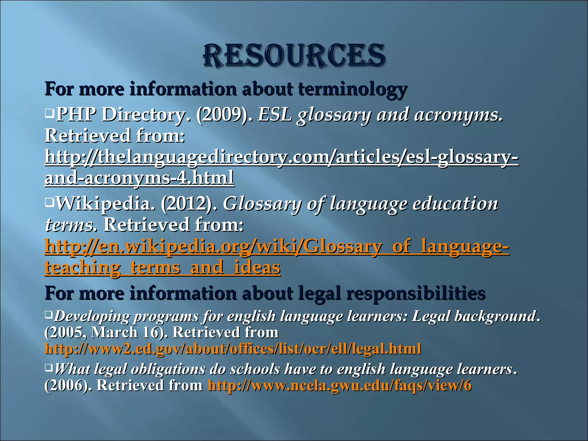 For more information about terminology
PHP Directory. (2009). ESL glossary and acronyms.
Retrieved from:
http://thelanguagedirectory.com/articles/esl-glossary-
and-acronyms-4.html
Wikipedia. (2012). Glossary of language education
terms. Retrieved from:
http://en.wikipedia.org/wiki/Glossary_of_language-
teaching_terms_and_ideas
For more information about legal responsibilities
Developing  programs for english language learners: Legal background .
(2005, March 16). Retrieved from
http://www2.ed.gov/about/offices/list/ocr/ell/legal.html
What legal obligations do schools have to english language learners .
(2006). Retrieved from http://www.ncela.gwu.edu/faqs/view/6
 