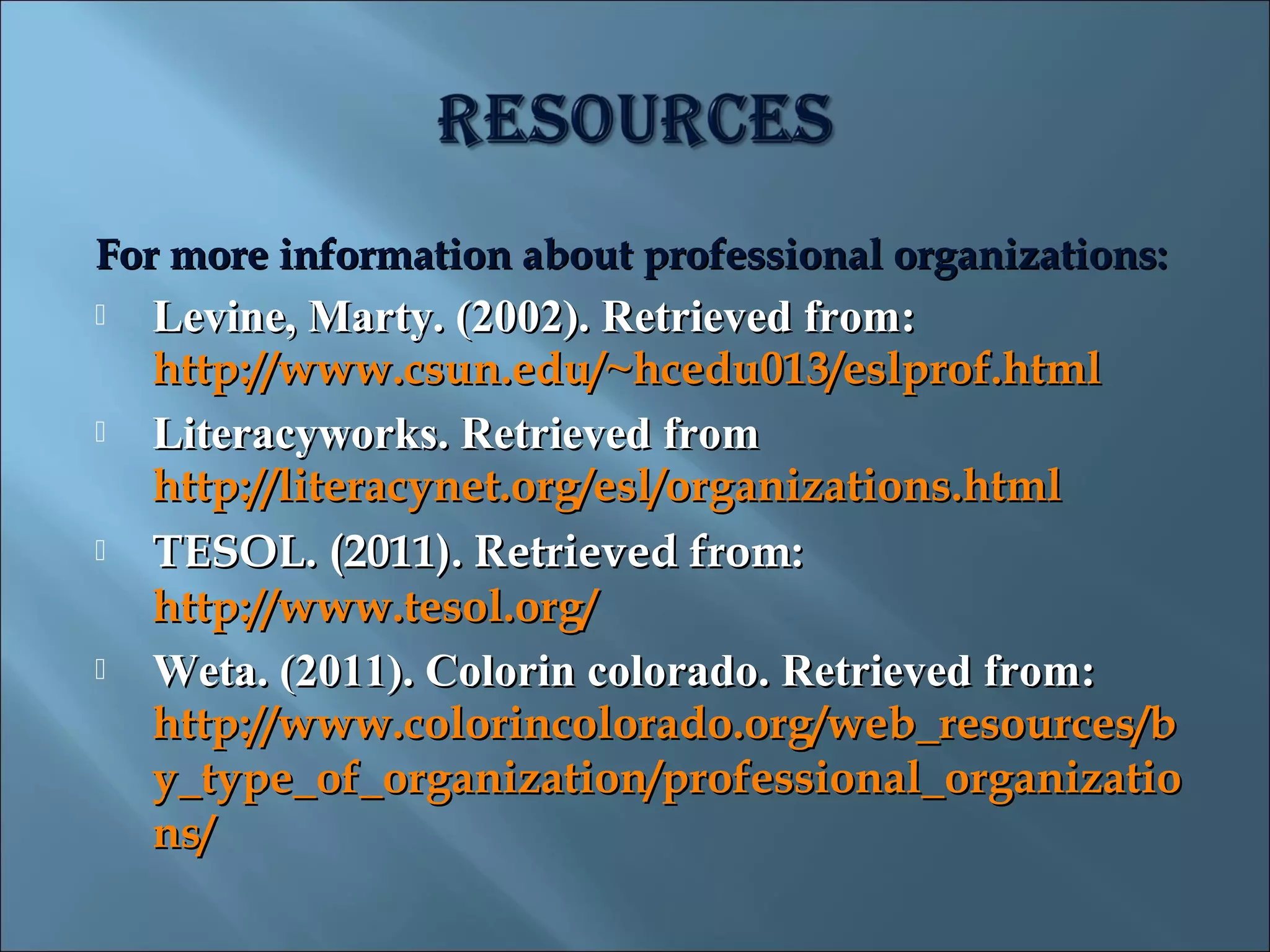 For more information about professional organizations:
   Levine, Marty. (2002). Retrieved from:
    http://www.csun.edu/~hcedu013/eslprof.html
   Literacyworks. Retrieved from
    http://literacynet.org/esl/organizations.html
   TESOL. (2011). Retrieved from:
    http://www.tesol.org/
   Weta. (2011). Colorin colorado. Retrieved from:
    http://www.colorincolorado.org/web_resources/b
    y_type_of_organization/professional_organizatio
    ns/
 