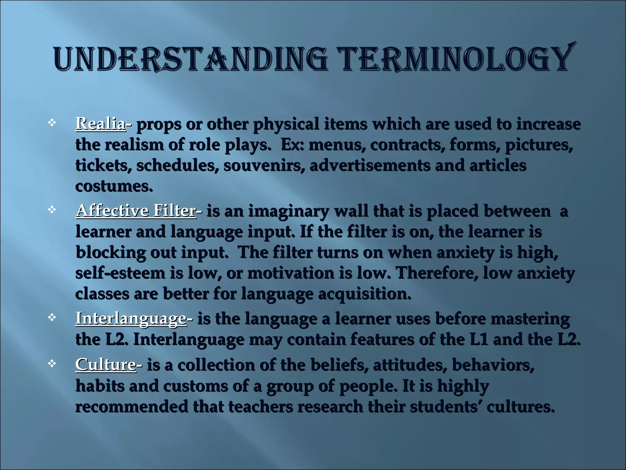    Realia- props or other physical items which are used to increase
    the realism of role plays.  Ex: menus, contracts, forms, pictures,
    tickets, schedules, souvenirs, advertisements and articles
    costumes.
   Affective Filter- is an imaginary wall that is placed between  a
    learner and language input. If the filter is on, the learner is
    blocking out input.  The filter turns on when anxiety is high,
    self-esteem is low, or motivation is low. Therefore, low anxiety
    classes are better for language acquisition.  
   Interlanguage- is the language a learner uses before mastering
    the L2. Interlanguage may contain features of the L1 and the L2.
   Culture- is a collection of the beliefs, attitudes, behaviors,
    habits and customs of a group of people. It is highly
    recommended that teachers research their students’ cultures.
 