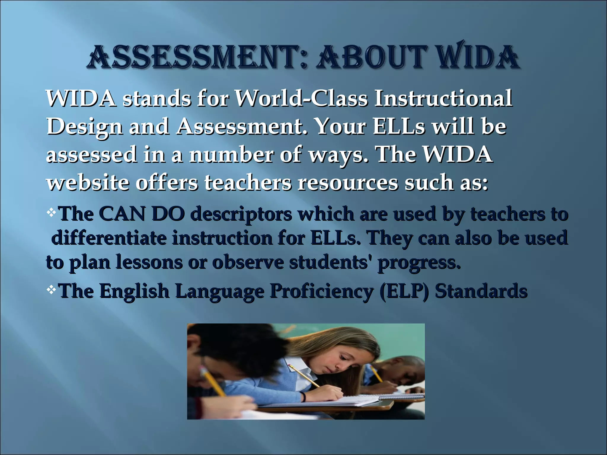 WIDA stands for World-Class Instructional
Design and Assessment. Your ELLs will be
assessed in a number of ways. The WIDA
website offers teachers resources such as:
The  CAN DO descriptors which are used by teachers to
 differentiate instruction for ELLs. They can also be used
to plan lessons or observe students' progress.
The English Language Proficiency (ELP) Standards
 