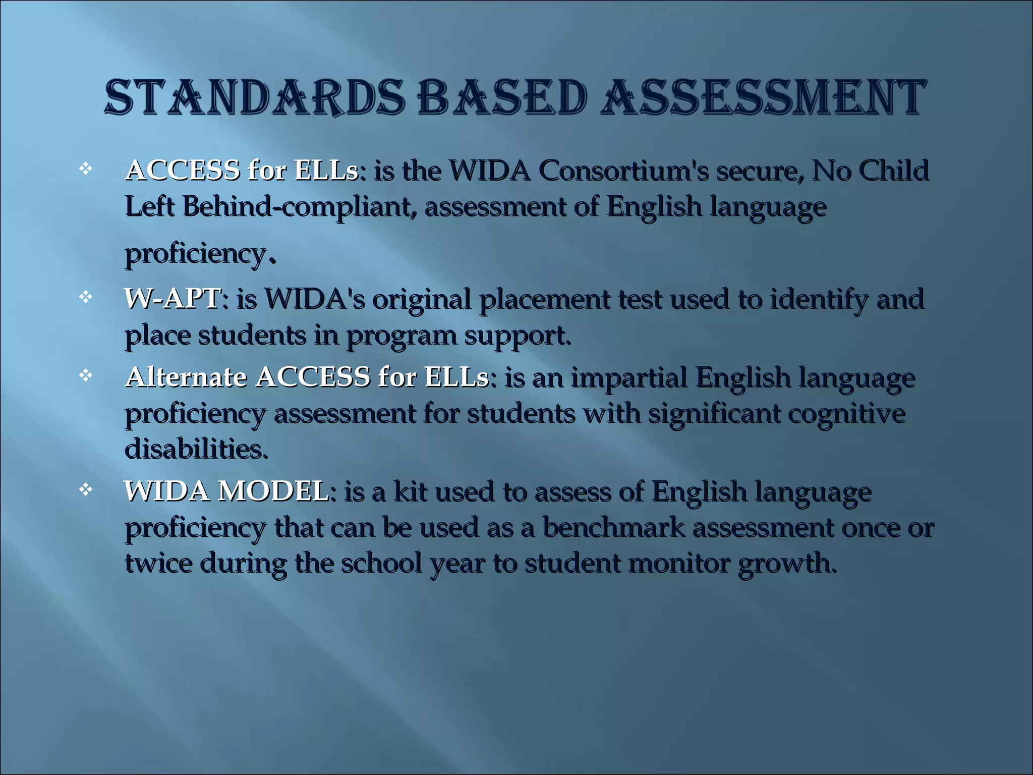    ACCESS for ELLs: is the WIDA Consortium's secure, No Child
    Left Behind-compliant, assessment of English language
    proficiency.
   W-APT: is WIDA's original placement test used to identify and
    place students in program support.
   Alternate ACCESS for ELLs: is an impartial English language
    proficiency assessment for students with significant cognitive
    disabilities.
   WIDA MODEL: is a kit used to assess of English language
    proficiency that can be used as a benchmark assessment once or
    twice during the school year to student monitor growth.
 