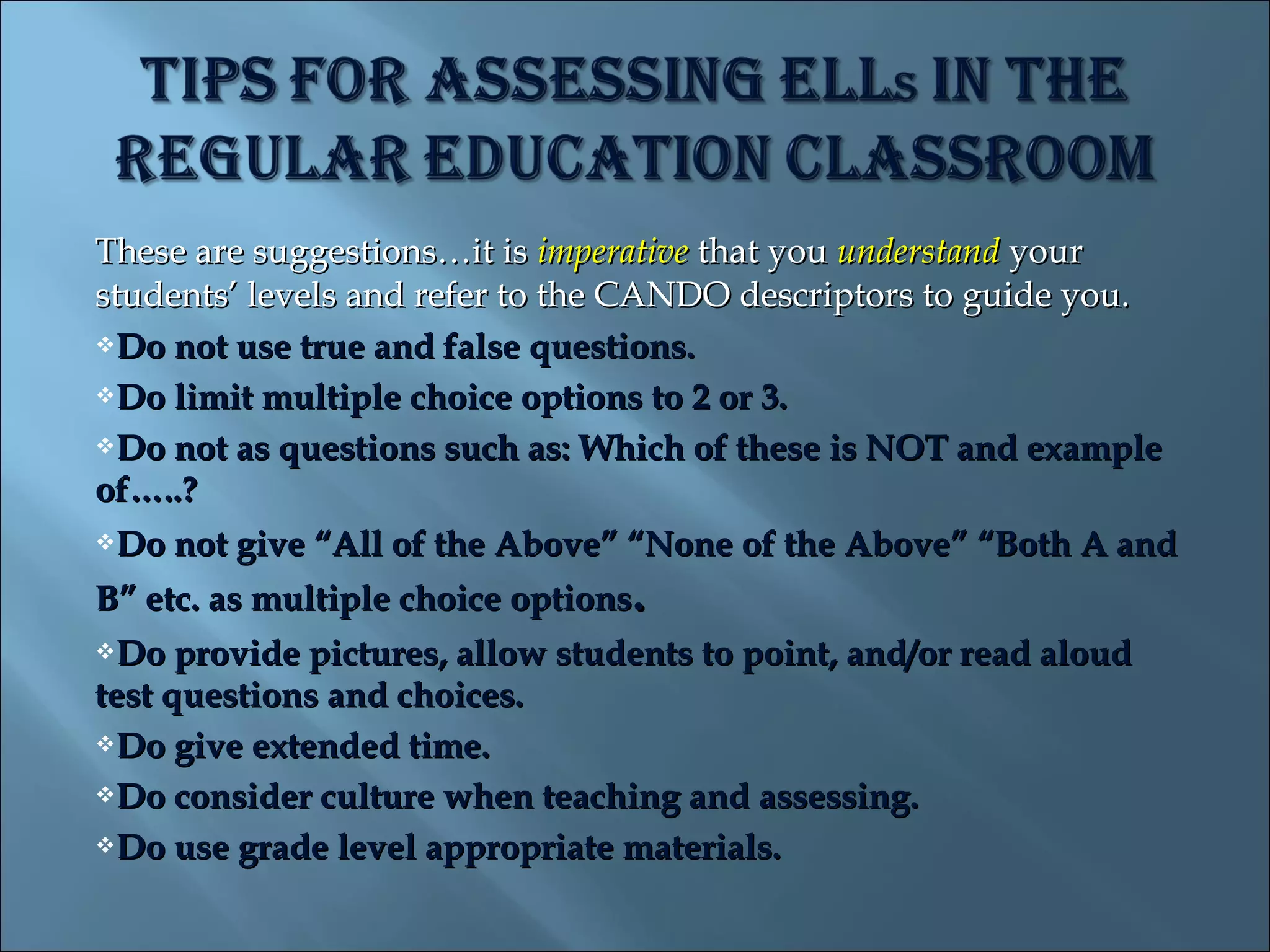 These are suggestions…it is imperative that you understand your
students’ levels and refer to the CANDO descriptors to guide you.
Do not use true and false questions.

Do limit multiple choice options to 2 or 3.

Do not as questions such as: Which of these is NOT and example

of…..?
Do not give “All of the Above” “None of the Above” “Both A and

B” etc. as multiple choice options.
Do   provide pictures, allow students to point, and/or read aloud
test questions and choices.
Do give extended time.

Do consider culture when teaching and assessing.

Do use grade level appropriate materials.
 