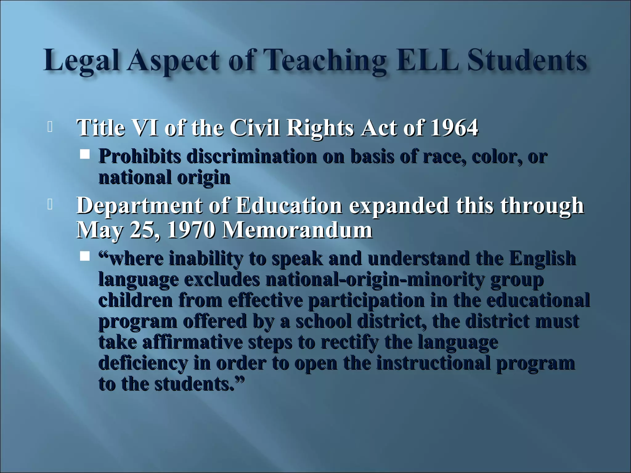    Title VI of the Civil Rights Act of 1964
       Prohibits discrimination on basis of race, color, or
        national origin
   Department of Education expanded this through
    May 25, 1970 Memorandum
       “where inability to speak and understand the English
        language excludes national-origin-minority group
        children from effective participation in the educational
        program offered by a school district, the district must
        take affirmative steps to rectify the language
        deficiency in order to open the instructional program
        to the students.”
 