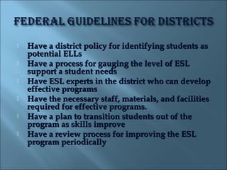    Have a district policy for identifying students as
    potential ELLs
   Have a process for gauging the level of ESL
    support a student needs
   Have ESL experts in the district who can develop
    effective programs
   Have the necessary staff, materials, and facilities
    required for effective programs.
   Have a plan to transition students out of the
    program as skills improve
   Have a review process for improving the ESL
    program periodically
 