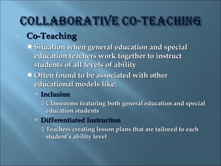    Co-Teaching
     Situation when general education and special
      education teachers work together to instruct
      students of all levels of ability
     Often found to be associated with other
      educational models like:
         Inclusion
           Classrooms featuring both general education and special
            education students
         Differentiated Instruction
           Teachers creating lesson plans that are tailored to each
            student’s ability level
 
