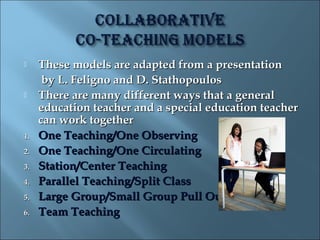     These models are adapted from a presentation
      by L. Feligno and D. Stathopoulos
    There are many different ways that a general
     education teacher and a special education teacher
     can work together
1.   One Teaching/One Observing
2.   One Teaching/One Circulating
3.   Station/Center Teaching
4.   Parallel Teaching/Split Class
5.   Large Group/Small Group Pull Out
6.   Team Teaching
 