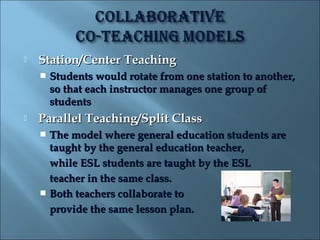   Station/Center Teaching
       Students would rotate from one station to another,
        so that each instructor manages one group of
        students
   Parallel Teaching/Split Class
     The model where general education students are
      taught by the general education teacher,
      while ESL students are taught by the ESL
      teacher in the same class.
     Both teachers collaborate to
      provide the same lesson plan.
 