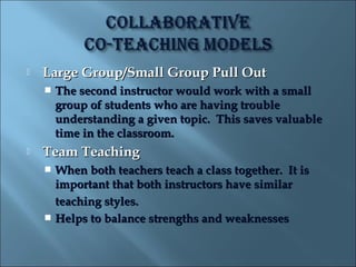    Large Group/Small Group Pull Out
       The second instructor would work with a small
        group of students who are having trouble
        understanding a given topic. This saves valuable
        time in the classroom.
   Team Teaching
     When both teachers teach a class together. It is
      important that both instructors have similar
      teaching styles.
     Helps to balance strengths and weaknesses
 