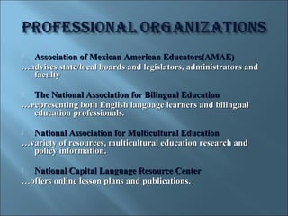  Association of Mexican American Educators(AMAE)
…advises state/local boards and legislators, administrators and
  faculty

 The National Association for Bilingual Education
…representing both English language learners and bilingual
  education professionals.

 National Association for Multicultural Education
…variety of resources, multicultural education research and
  policy information.

 National Capital Language Resource Center
…offers online lesson plans and publications.
 