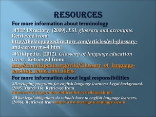 For more information about terminology
PHP Directory. (2009). ESL glossary and acronyms.
Retrieved from:
http://thelanguagedirectory.com/articles/esl-glossary-
and-acronyms-4.html
Wikipedia. (2012). Glossary of language education
terms. Retrieved from:
http://en.wikipedia.org/wiki/Glossary_of_language-
teaching_terms_and_ideas
For more information about legal responsibilities
Developing  programs for english language learners: Legal background .
(2005, March 16). Retrieved from
http://www2.ed.gov/about/offices/list/ocr/ell/legal.html
What legal obligations do schools have to english language learners .
(2006). Retrieved from http://www.ncela.gwu.edu/faqs/view/6
 