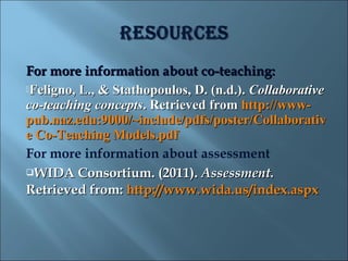 For more information about co-teaching:
Feligno, L., & Stathopoulos, D. (n.d.). Collaborative
co-teaching concepts. Retrieved from http://www-
pub.naz.edu:9000/~include/pdfs/poster/Collaborativ
e Co-Teaching Models.pdf
For more information about assessment
WIDA Consortium. (2011). Assessment.

Retrieved from: http://www.wida.us/index.aspx
 
