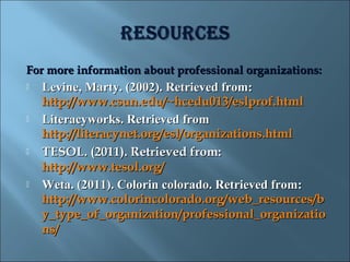 For more information about professional organizations:
   Levine, Marty. (2002). Retrieved from:
    http://www.csun.edu/~hcedu013/eslprof.html
   Literacyworks. Retrieved from
    http://literacynet.org/esl/organizations.html
   TESOL. (2011). Retrieved from:
    http://www.tesol.org/
   Weta. (2011). Colorin colorado. Retrieved from:
    http://www.colorincolorado.org/web_resources/b
    y_type_of_organization/professional_organizatio
    ns/
 