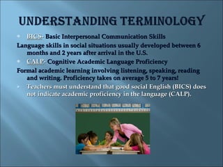   BICS- Basic Interpersonal Communication Skills
Language skills in social situations usually developed between 6
   months and 2 years after arrival in the U.S.
  CALP- Cognitive Academic Language Proficiency
Formal academic learning involving listening, speaking, reading
   and writing. Proficiency takes on average 5 to 7 years!
  Teachers must understand that good social English (BICS) does
   not indicate academic proficiency in the language (CALP).
 