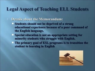    Details about the Memorandum:
     Students should not be deprived of a strong
      educational experience because of a poor command of
      the English language.
     Special education is not an appropriate setting for
      minority students who struggle with English.
     The primary goal of ESL programs is to transition the
      student to learning in English
 