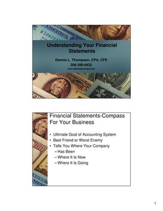 1
Understanding Your Financial
Statements
Dennis L. Thompson, CPA, CFE
206-390-9432
www.dlthompsoncpa.com
Financial Statements-Compass
For Your Business
• Ultimate Goal of Accounting System
• Best Friend or Worst Enemy
• Tells You Where Your Company
– Has Been
– Where It Is Now
– Where It Is Going
 