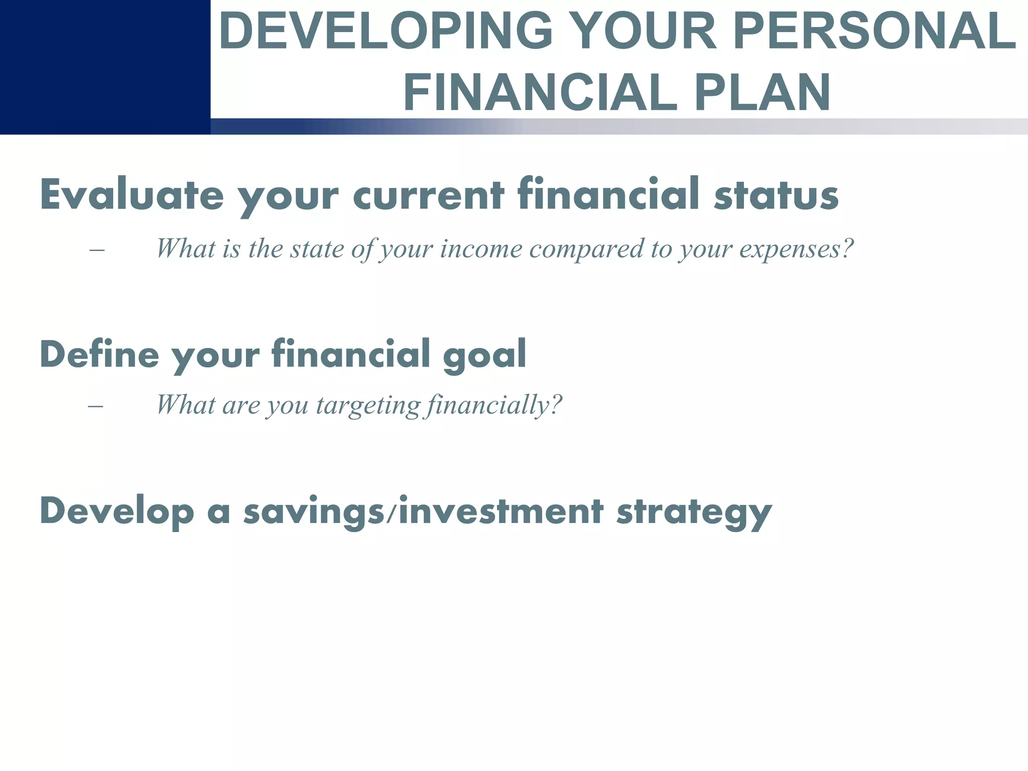 DEVELOPING YOUR PERSONAL
FINANCIAL PLAN
Evaluate your current financial status
– What is the state of your income compared to your expenses?
Define your financial goal
– What are you targeting financially?
Develop a savings/investment strategy
 