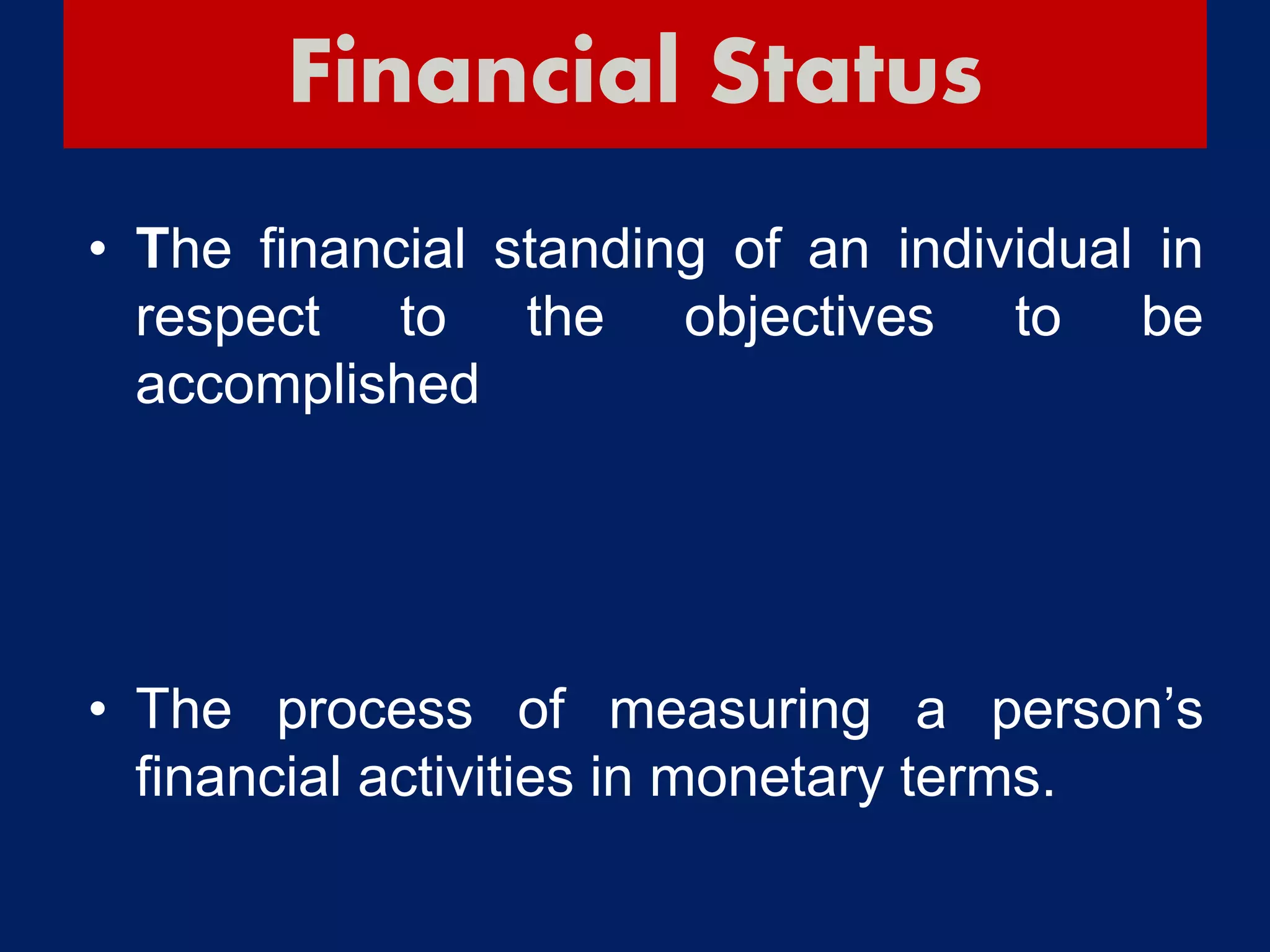 Financial Status
• The financial standing of an individual in
respect to the objectives to be
accomplished
• The process of measuring a person’s
financial activities in monetary terms.
 