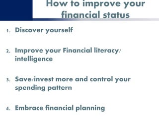 How to improve your
financial status
1. Discover yourself
2. Improve your Financial literacy/
intelligence
3. Save/invest more and control your
spending pattern
4. Embrace financial planning
 