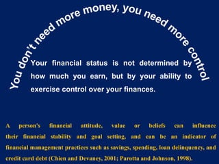 Your financial status is not determined by
how much you earn, but by your ability to
exercise control over your finances.
A person's financial attitude, value or beliefs can influence
their financial stability and goal setting, and can be an indicator of
financial management practices such as savings, spending, loan delinquency, and
credit card debt (Chien and Devaney, 2001; Parotta and Johnson, 1998).
 