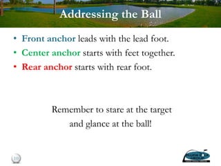 Addressing the Ball
• Front anchor leads with the lead foot.
• Center anchor starts with feet together.
• Rear anchor starts with rear foot.
Remember to stare at the target
and glance at the ball!
10
 