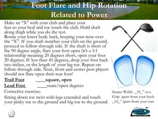 Foot Flare and Hip Rotation
Related to Power
Make an “X” with your club and place your
feet so your heal and toe touch the club. Hold shaft
along thigh while you do the test.
Rotate your lower body back, keeping your nose over
the “X”. If you shaft matches your club on the ground,
proceed to follow-through side. If the shaft is short of
the 90 degree angle, flare your foot open (it’s a 1:1
relationship meaning 20 degrees short, open your foot
20 degrees. If less than 45 degrees, drop your foot back
two inches, or the length of your big toe. Repeat on
follow-through side. Note, front and center post players
should not flare open their rear foot!
Trail Foot ____square, open
Lead Foot ____suare/open degrees
Corrective exercise:
Sitting down toe twist with legs extended and touch
your pinky toe to the ground and big toe to the ground.
13
Stance Width _10_” or a
Grip apart from your heels
_14_” apart from your toes
 