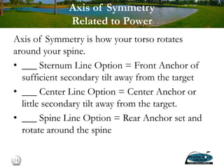 Axis of Symmetry
Related to Power
Axis of Symmetry is how your torso rotates
around your spine.
• ___ Sternum Line Option = Front Anchor of
sufficient secondary tilt away from the target
• ___ Center Line Option = Center Anchor or
little secondary tilt away from the target.
• ___ Spine Line Option = Rear Anchor set and
rotate around the spine
14
 