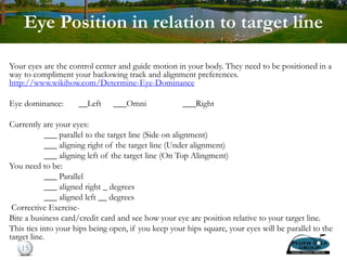 Eye Position in relation to target line
Your eyes are the control center and guide motion in your body. They need to be positioned in a
way to compliment your backswing track and alignment preferences.
http://www.wikihow.com/Determine-Eye-Dominance
Eye dominance: __Left ___Omni ___Right
Currently are your eyes:
___ parallel to the target line (Side on alignment)
___ aligning right of the target line (Under alignment)
___ aligning left of the target line (On Top Alingment)
You need to be:
___ Parallel
___ aligned right _ degrees
___ aligned left __ degrees
Corrective Exercise-
Bite a business card/credit card and see how your eye are position relative to your target line.
This ties into your hips being open, if you keep your hips square, your eyes will be parallel to the
target line.
15
 