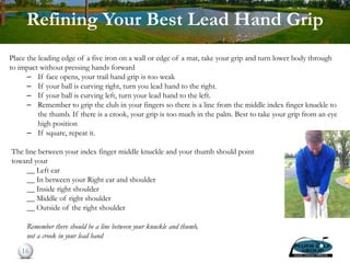Refining Your Best Lead Hand Grip
Place the leading edge of a five iron on a wall or edge of a mat, take your grip and turn lower body through
to impact without pressing hands forward
– If face opens, your trail hand grip is too weak
– If your ball is curving right, turn you lead hand to the right.
– If your ball is curving left, turn your lead hand to the left.
– Remember to grip the club in your fingers so there is a line from the middle index finger knuckle to
the thumb. If there is a crook, your grip is too much in the palm. Best to take your grip from an eye
high position
– If square, repeat it.
The line between your index finger middle knuckle and your thumb should point
toward your
__ Left ear
__ In between your Right ear and shoulder
__ Inside right shoulder
__ Middle of right shoulder
__ Outside of the right shoulder
Remember there should be a line between your knuckle and thumb,
not a crook in your lead hand
16
 