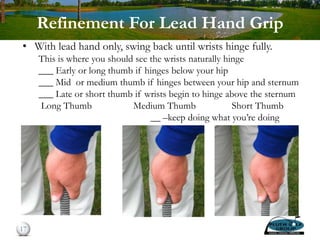 Refinement For Lead Hand Grip
• With lead hand only, swing back until wrists hinge fully.
This is where you should see the wrists naturally hinge
___ Early or long thumb if hinges below your hip
___ Mid or medium thumb if hinges between your hip and sternum
___ Late or short thumb if wrists begin to hinge above the sternum
Long Thumb Medium Thumb Short Thumb
__ –keep doing what you’re doing
17
 