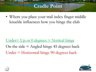 Cradle Point
• Where you place your trail index finger middle
knuckle influences how you hinge the club
Under= Up or 0 degrees = Vertical hinge
On the side = Angled hinge 45 degrees back
Under = Horizontal hinge 90 degrees back
19
 