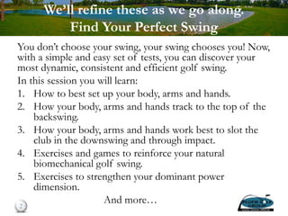 We’ll refine these as we go along.
Find Your Perfect Swing
You don’t choose your swing, your swing chooses you! Now,
with a simple and easy set of tests, you can discover your
most dynamic, consistent and efficient golf swing.
In this session you will learn:
1. How to best set up your body, arms and hands.
2. How your body, arms and hands track to the top of the
backswing.
3. How your body, arms and hands work best to slot the
club in the downswing and through impact.
4. Exercises and games to reinforce your natural
biomechanical golf swing.
5. Exercises to strengthen your dominant power
dimension.
And more…2
 
