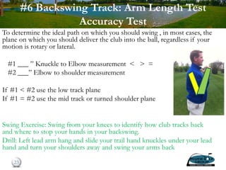 #6 Backswing Track: Arm Length Test
Accuracy Test
23
To determine the ideal path on which you should swing , in most cases, the
plane on which you should deliver the club into the ball, regardless if your
motion is rotary or lateral.
#1 ___ ” Knuckle to Elbow measurement < > =
#2 ___” Elbow to shoulder measurement
If #1 < #2 use the low track plane
If #1 = #2 use the mid track or turned shoulder plane
If #1 > #2 use the high track plane
Swing Exercise: Swing from your knees to identify how club tracks back
and where to stop your hands in your backswing.
Drill: Left lead arm hang and slide your trail hand knuckles under your lead
hand and turn your shoulders away and swing your arms back
 