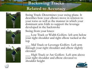 Backswing Tracks
Related to Accuracy
Swing Track: Determines your swing plane. It
describes how your elbows move in relation to
your torso as well as the manner in which your
dominant arm folds to support the leverage
developed in the backstroke
Swing from your knees
___ Low Track or Width Golfers- left arm below
your right shoulder and right elbow tucked at the
top
___ Mid Track or Leverage Golfers- Left arm
through your right shoulder and elbow slightly
elevated
___ High Track or Arc Golfers- Left arm above
your right shoulder and elbow elevated to
shoulder height
24
 