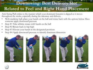 Downswing: Best Delivery Slot
Related to Feel and Right Hand Placement
Arm Swing Path relate to the manner which your dominant forearm is aligned as it moves
throughout the stroke, especially during the takeaway and delivery.
• With medicine ball, place your hands on the ball and rotate back with the options below. Have
someone apply downward pressure
• Step #1 Take athletic stance with hands on the ball
• Step #2 Rotate back to hip high
• Step #3 Elevate your hands in the designated positions
• Step #4 Apply downward pressure to identify dominant dimension
26
 